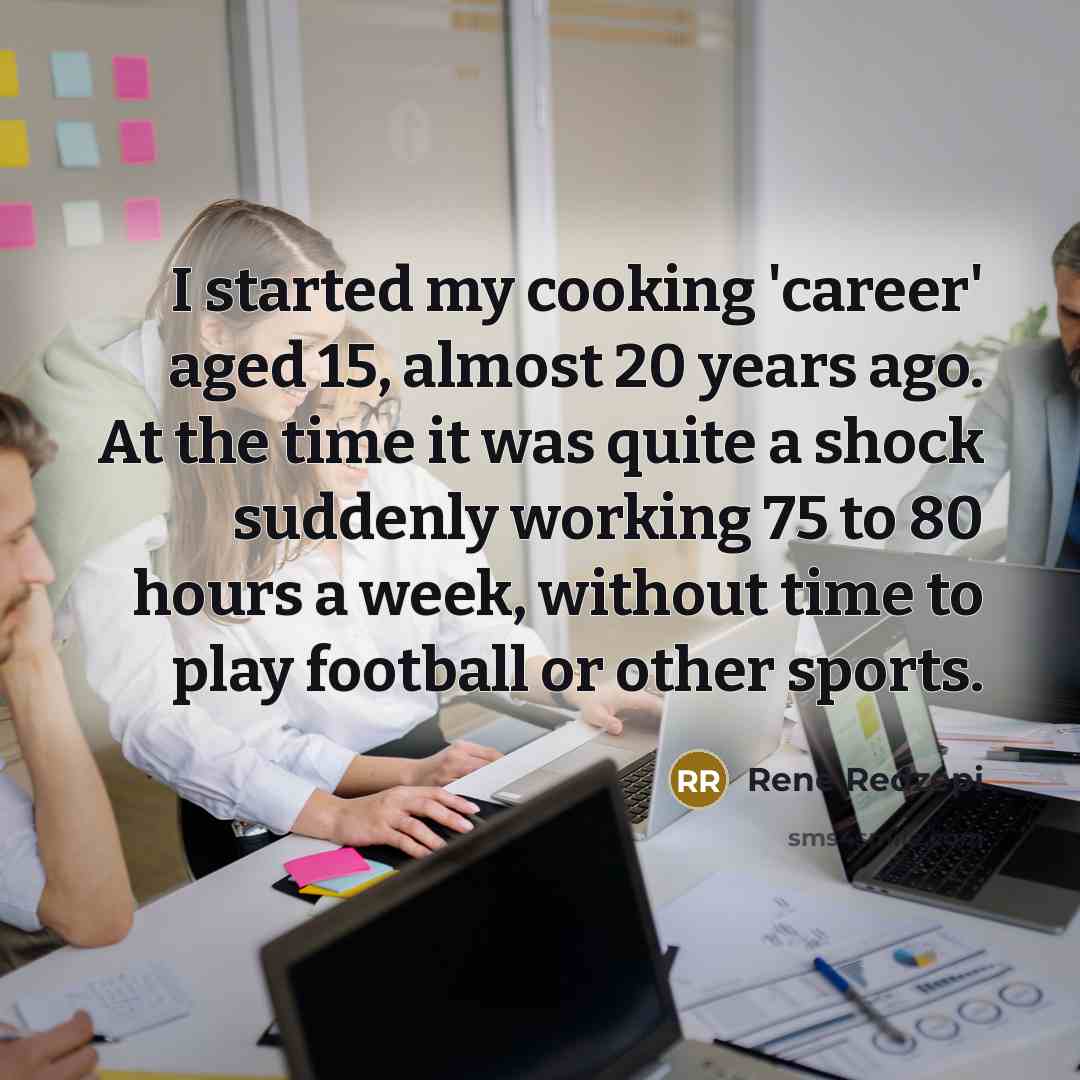 “I started my cooking 'career' aged 15, almost 20 years ago. At the time it was quite a shock suddenly working 75 to 80 hours a week, without time to play football or other sports.” quote by Rene Redzepi