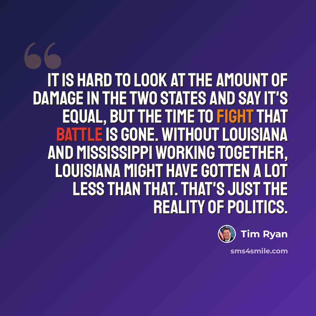 “It is hard to look at the amount of damage in the two states and say it's equal, but the time to fight that battle is gone. Without Louisiana and Mississippi working together, Louisiana might have gotten a lot less than that. That's just the reality of politics.” quote by Tim Ryan
