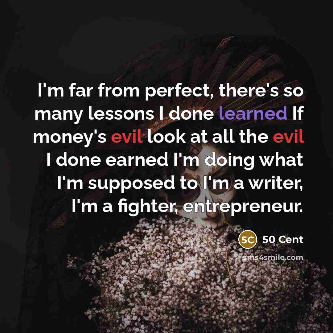 “I'm far from perfect, there's so many lessons I done learned If money's evil look at all the evil I done earned I'm doing what I'm supposed to I'm a writer, I'm a fighter, entrepreneur.” quote by 50 Cent