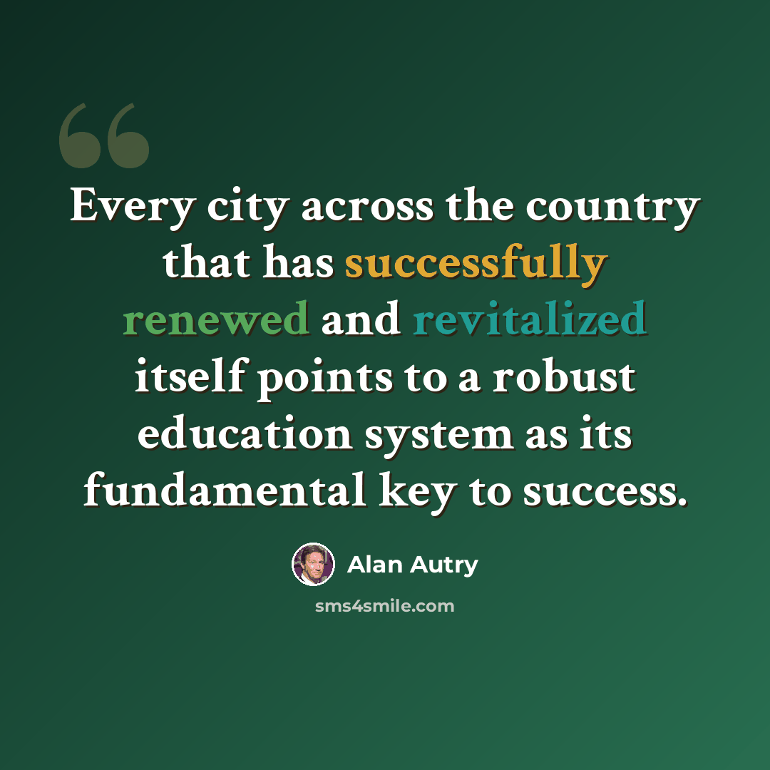 “Every city across the country that has successfully renewed and revitalized itself points to a robust education system as its fundamental key to success.” quote by Alan Autry