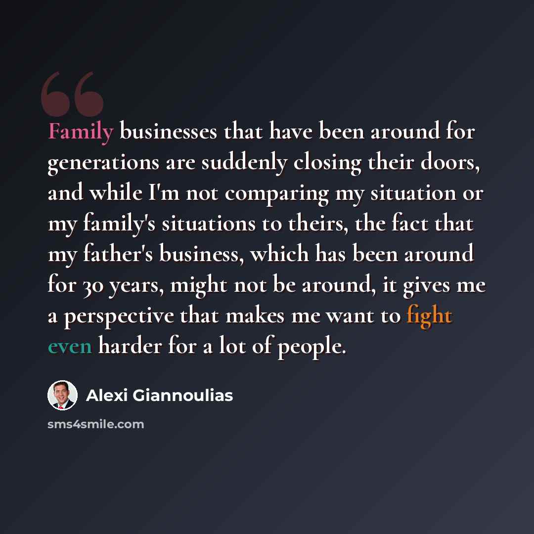“Family businesses that have been around for generations are suddenly closing their doors, and while I'm not comparing my situation or my family's situations to theirs, the fact that my father's business, which has been around for 30 years, might not be around, it gives me a perspective that makes…” quote by Alexi Giannoulias