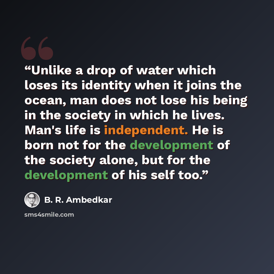 “Unlike a drop of water which loses its identity when it joins the ocean, man does not lose his being in the society in which he lives. Man's life is independent. He is born not for the development of the society alone, but for the development of his self too.” quote by B. R. Ambedkar