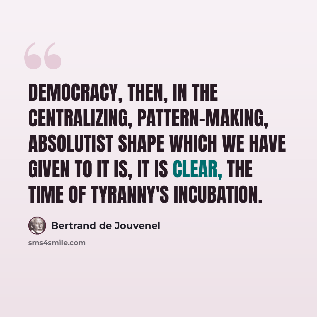 “Democracy, then, in the centralizing, pattern-making, absolutist shape which we have given to it is, it is clear, the time of tyranny's incubation.” quote by Bertrand de Jouvenel