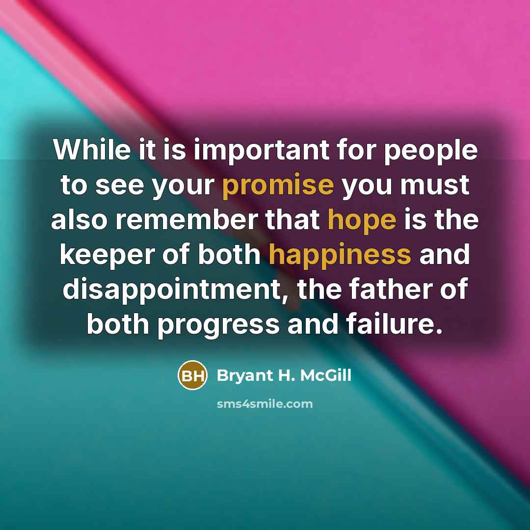 “While it is important for people to see your promise you must also remember that hope is the keeper of both happiness and disappointment, the father of both progress and failure.” quote by Bryant H. McGill