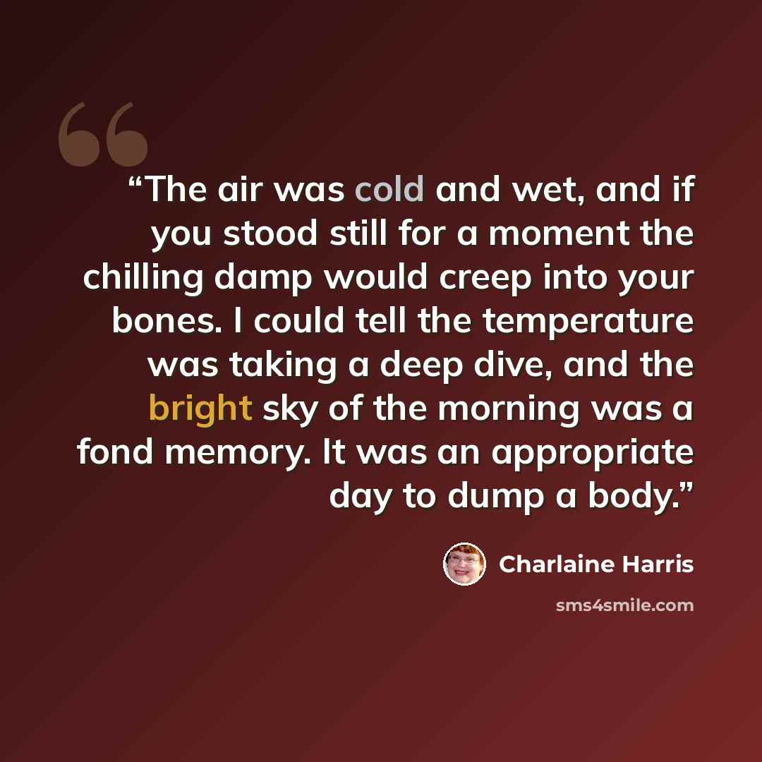 “The air was cold and wet, and if you stood still for a moment the chilling damp would creep into your bones. I could tell the temperature was taking a deep dive, and the bright sky of the morning was a fond memory. It was an appropriate day to dump a body.” quote by Charlaine Harris
