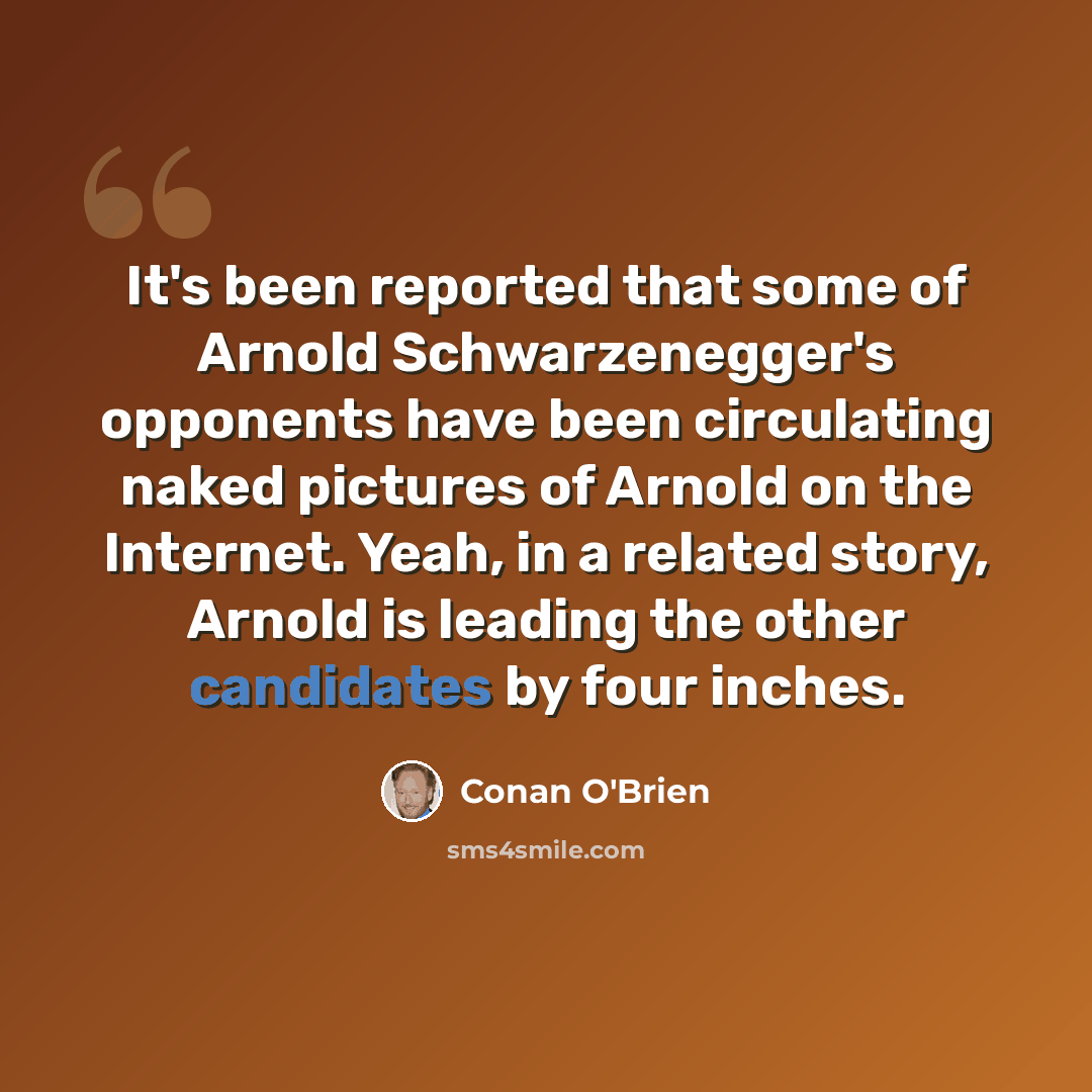 “It's been reported that some of Arnold Schwarzenegger's opponents have been circulating naked pictures of Arnold on the Internet. Yeah, in a related story, Arnold is leading the other candidates by four inches.” quote by Conan O'Brien
