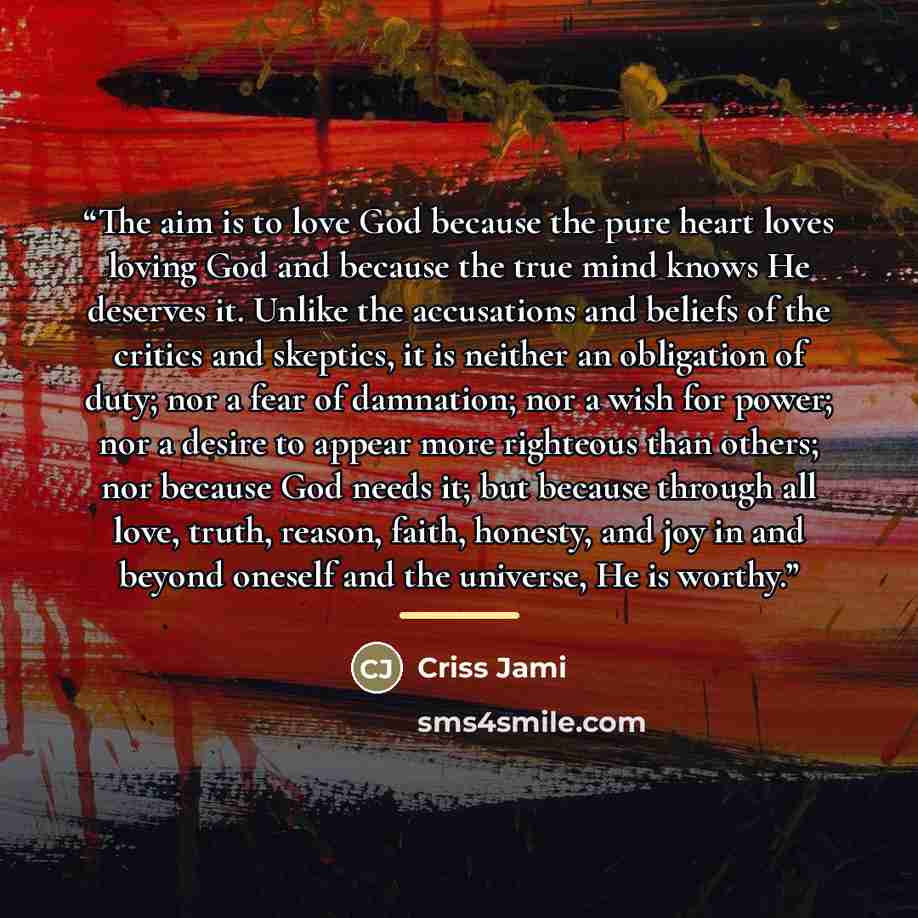 “The aim is to love God because the pure heart loves loving God and because the true mind knows He deserves it. Unlike the accusations and beliefs of the critics and skeptics, it is neither an obligation of duty; nor a fear of damnation; nor a wish for power; nor a desire to appear more righteous…” quote by Criss Jami