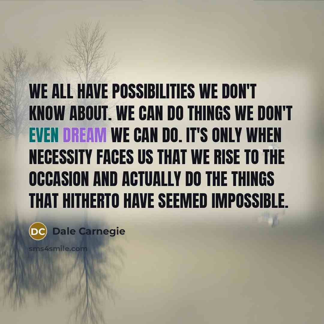 “We all have possibilities we don't know about. We can do things we don't even dream we can do. It's only when necessity faces us that we rise to the occasion and actually do the things that hitherto have seemed impossible.” quote by Dale Carnegie