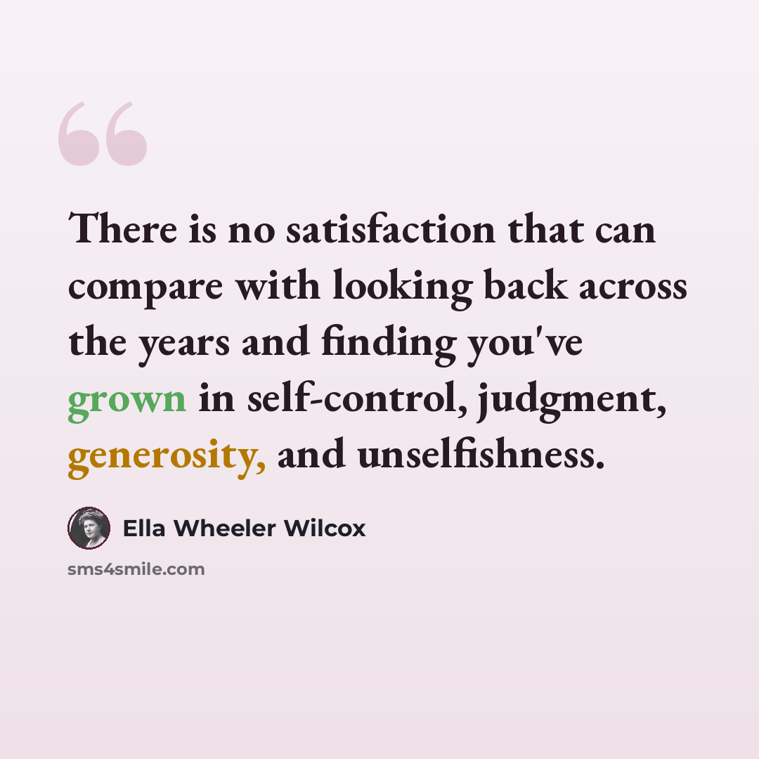 “There is no satisfaction that can compare with looking back across the years and finding you've grown in self-control, judgment, generosity, and unselfishness.” quote by Ella Wheeler Wilcox