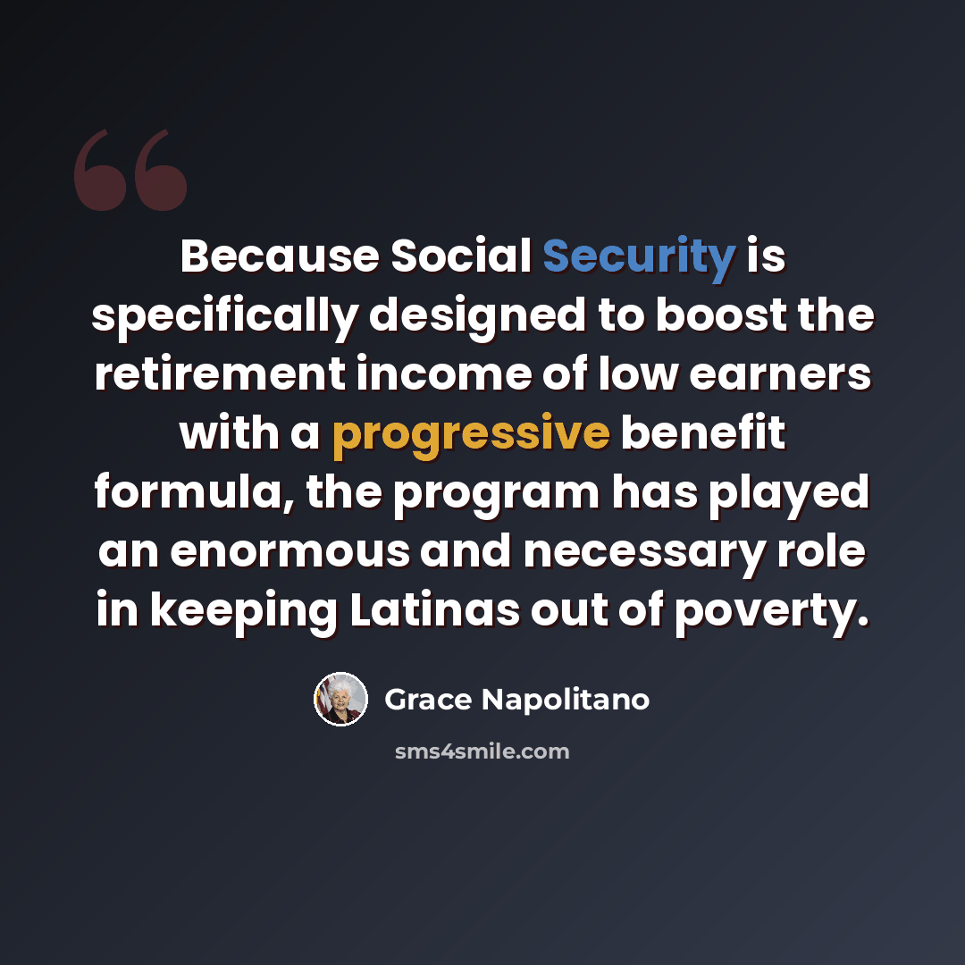 “Because Social Security is specifically designed to boost the retirement income of low earners with a progressive benefit formula, the program has played an enormous and necessary role in keeping Latinas out of poverty.” quote by Grace Napolitano