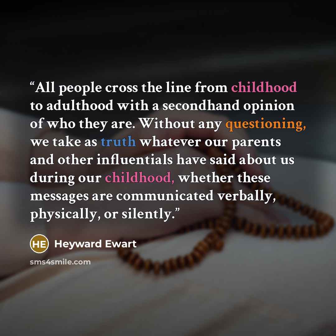 “All people cross the line from childhood to adulthood with a secondhand opinion of who they are. Without any questioning, we take as truth whatever our parents and other influentials have said about us during our childhood, whether these messages are communicated verbally, physically, or silently.” quote by Heyward Ewart