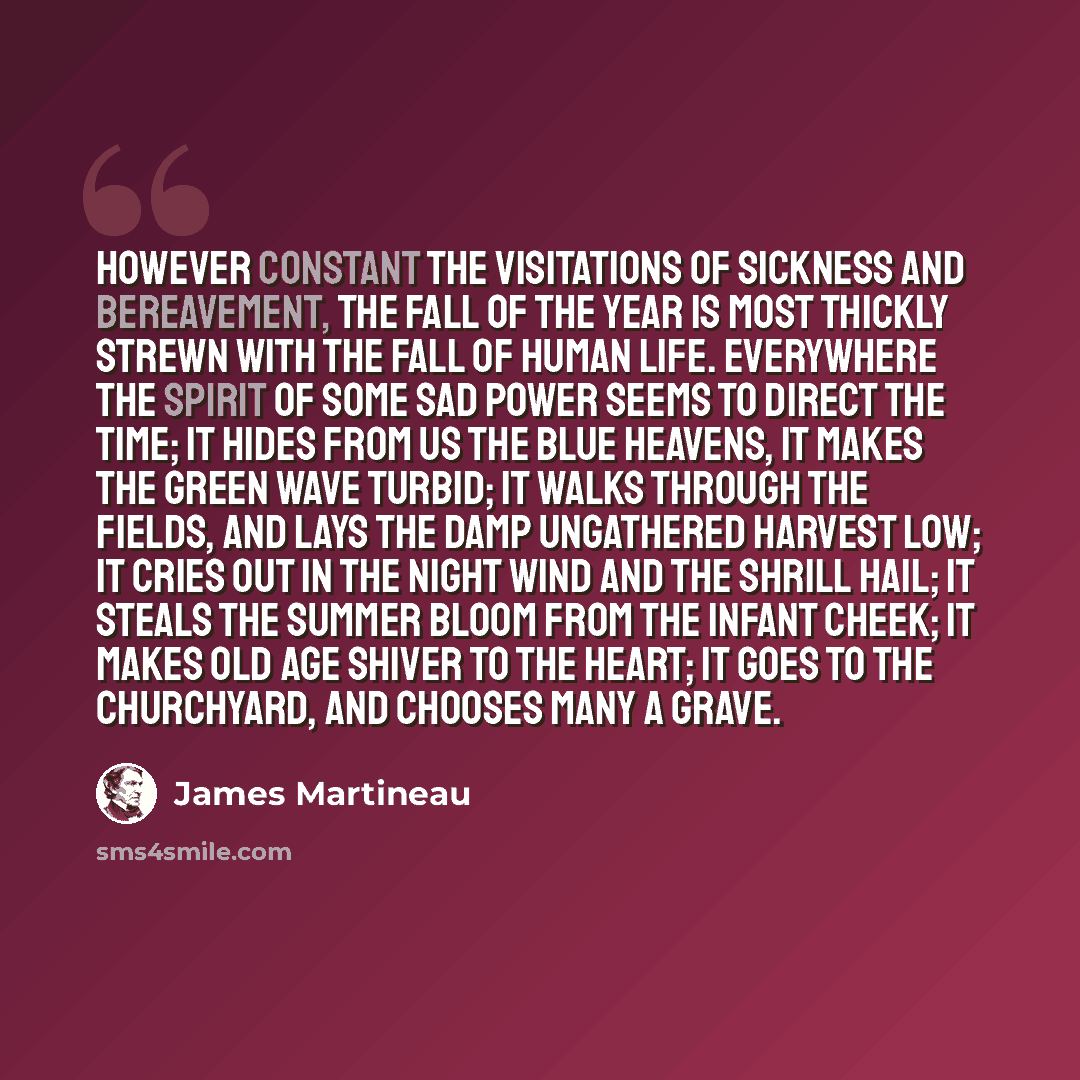 “However constant the visitations of sickness and bereavement, the fall of the year is most thickly strewn with the fall of human life. Everywhere the spirit of some sad power seems to direct the time; it hides from us the blue heavens, it makes the green wave turbid; it walks through the fields…” quote by James Martineau
