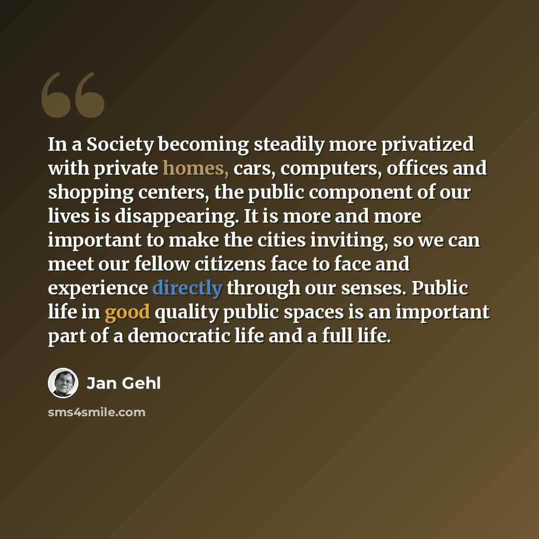 “In a Society becoming steadily more privatized with private homes, cars, computers, offices and shopping centers, the public component of our lives is disappearing. It is more and more important to make the cities inviting, so we can meet our fellow citizens face to face and experience directly…” quote by Jan Gehl