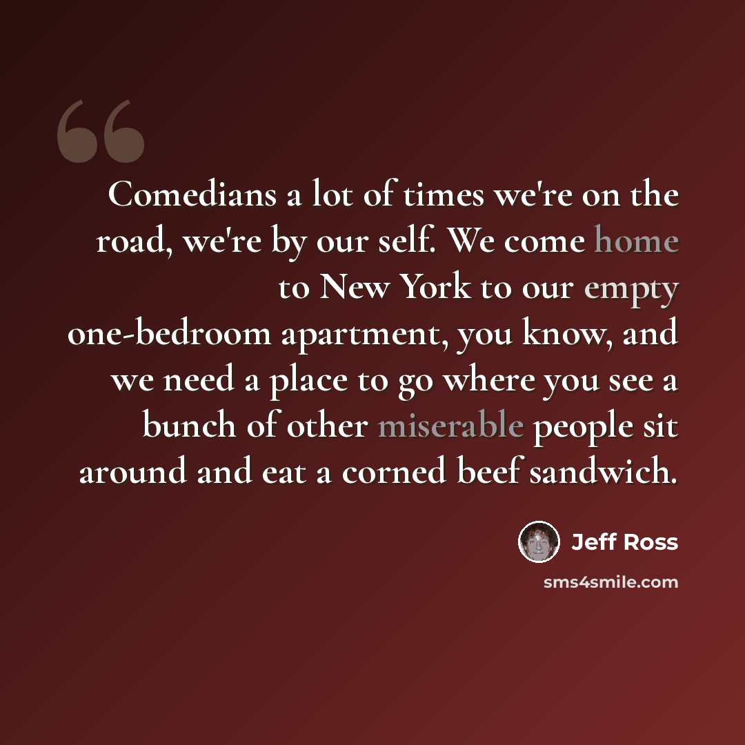 “Comedians a lot of times we're on the road, we're by our self. We come home to New York to our empty one-bedroom apartment, you know, and we need a place to go where you see a bunch of other miserable people sit around and eat a corned beef sandwich.” quote by Jeff Ross