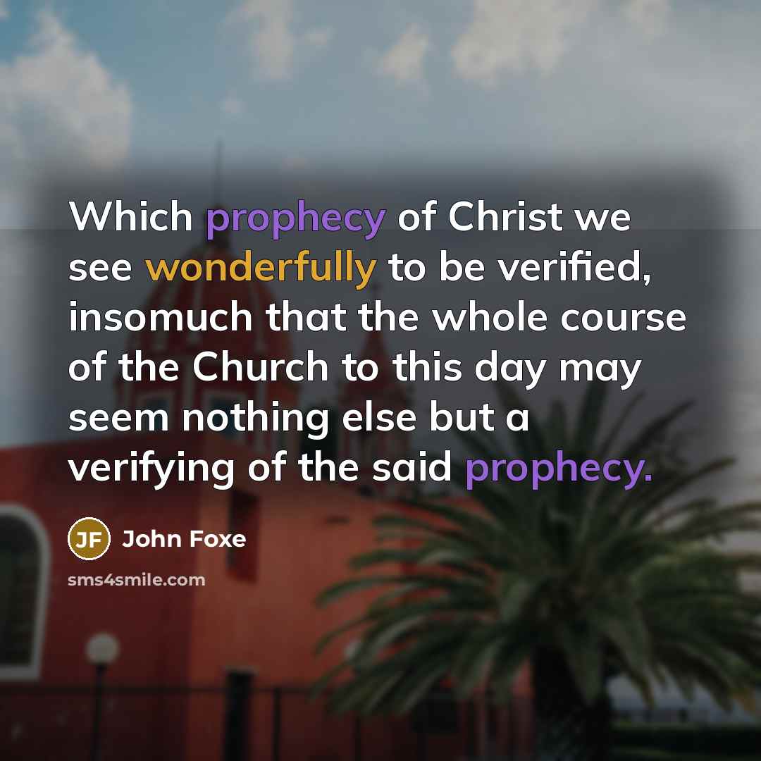 “Which prophecy of Christ we see wonderfully to be verified, insomuch that the whole course of the Church to this day may seem nothing else but a verifying of the said prophecy.” quote by John Foxe