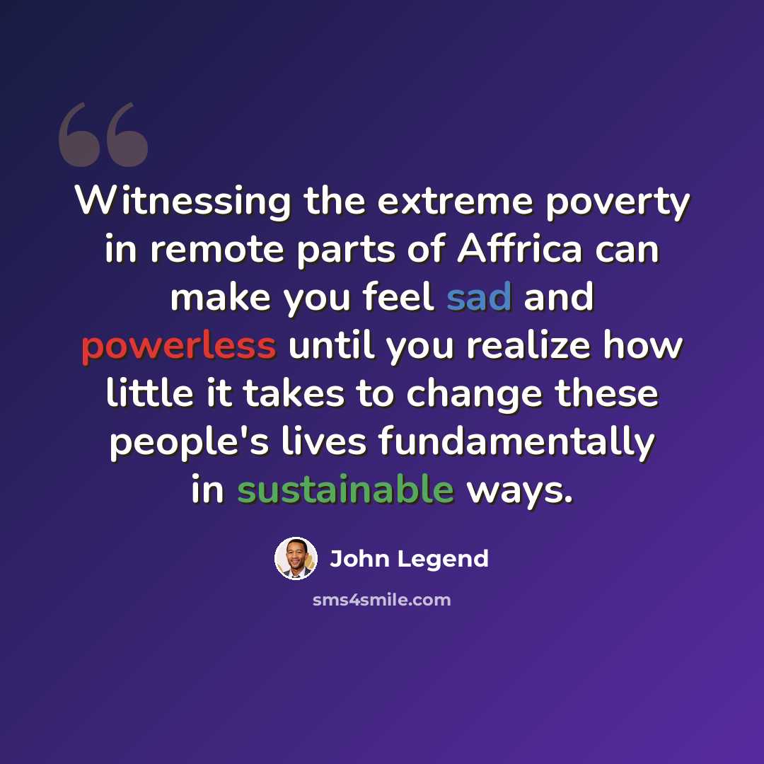 “Witnessing the extreme poverty in remote parts of Affrica can make you feel sad and powerless until you realize how little it takes to change these people's lives fundamentally in sustainable ways.” quote by John Legend
