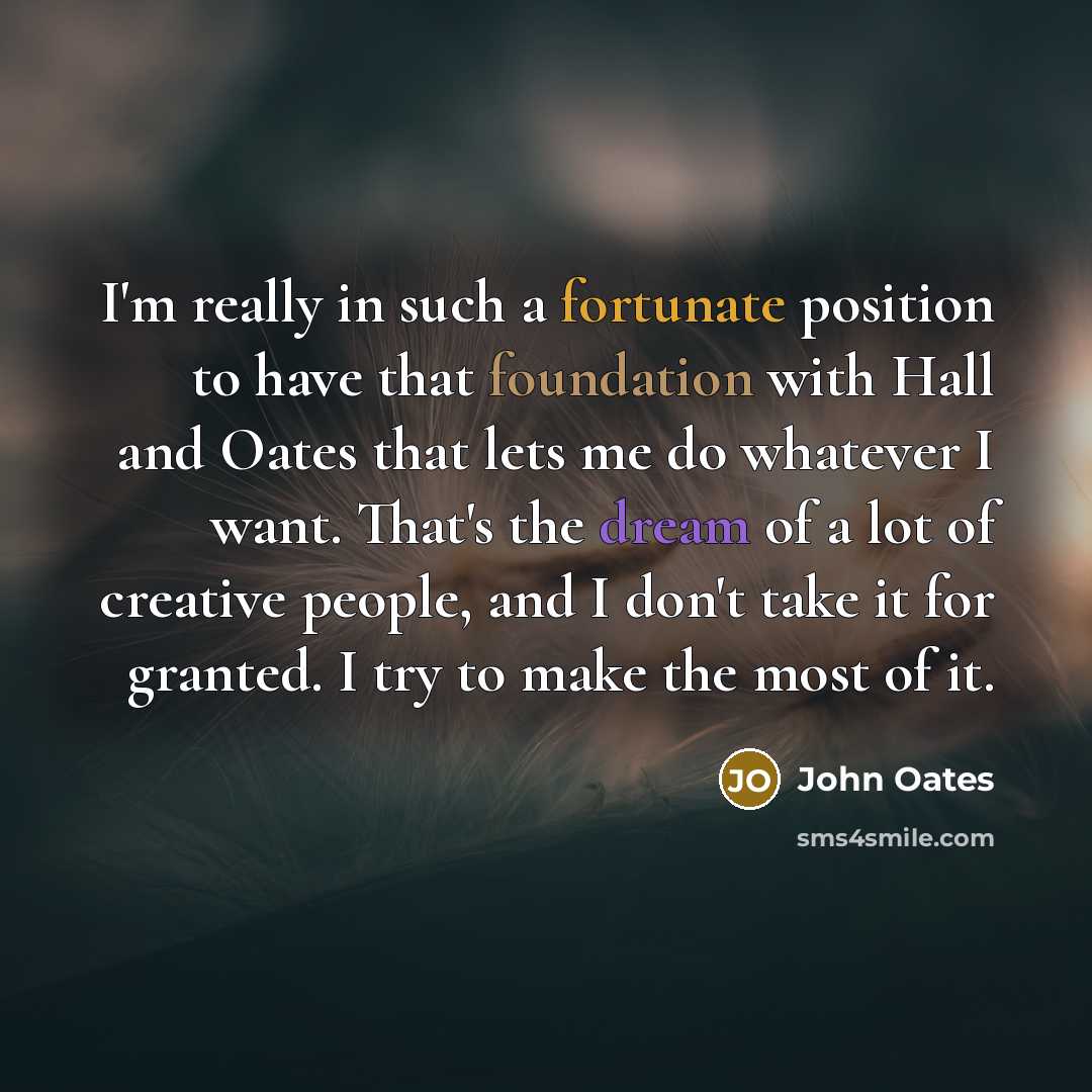“I'm really in such a fortunate position to have that foundation with Hall and Oates that lets me do whatever I want. That's the dream of a lot of creative people, and I don't take it for granted. I try to make the most of it.” quote by John Oates