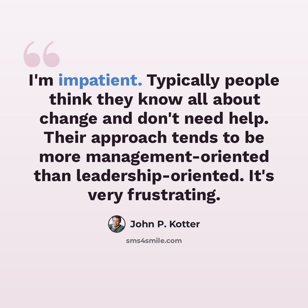 “I'm impatient. Typically people think they know all about change and don't need help. Their approach tends to be more management-oriented than leadership-oriented. It's very frustrating.” quote by John P. Kotter