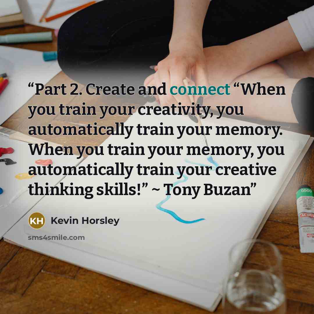 “Part 2. Create and connect “When you train your creativity, you automatically train your memory. When you train your memory, you automatically train your creative thinking skills!” ~ Tony Buzan” quote by Kevin Horsley
