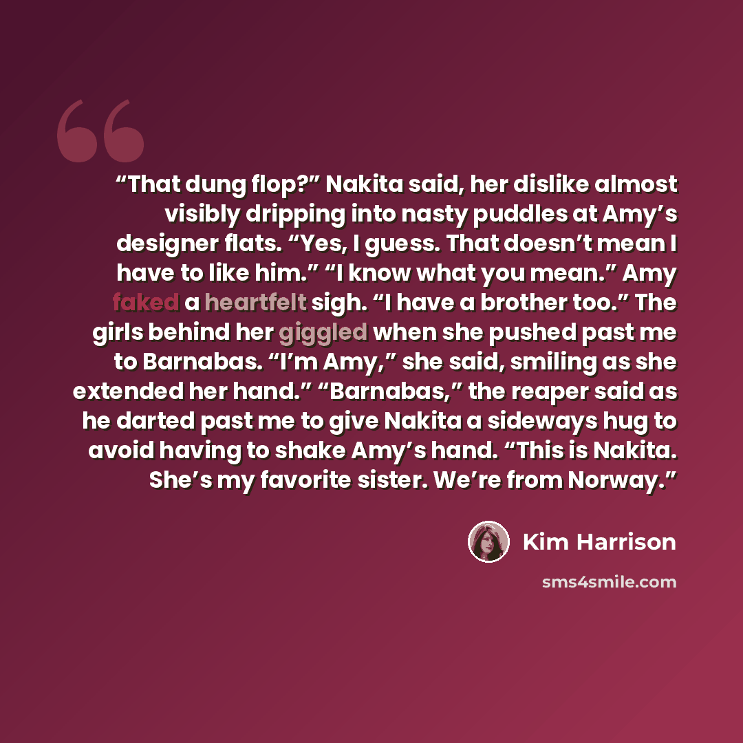 “That dung flop?” Nakita said, her dislike almost visibly dripping into nasty puddles at Amy’s designer flats. “Yes, I guess. That doesn’t mean I have to like him.” “I know what you mean.” Amy faked a heartfelt sigh. “I have a brother too.” The girls behind her giggled when she pushed past me to…” quote by Kim Harrison