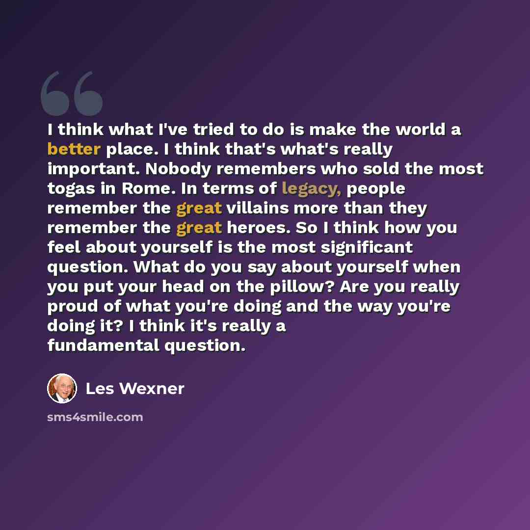 “I think what I've tried to do is make the world a better place. I think that's what's really important. Nobody remembers who sold the most togas in Rome. In terms of legacy, people remember the great villains more than they remember the great heroes. So I think how you feel about yourself is the…” quote by Les Wexner