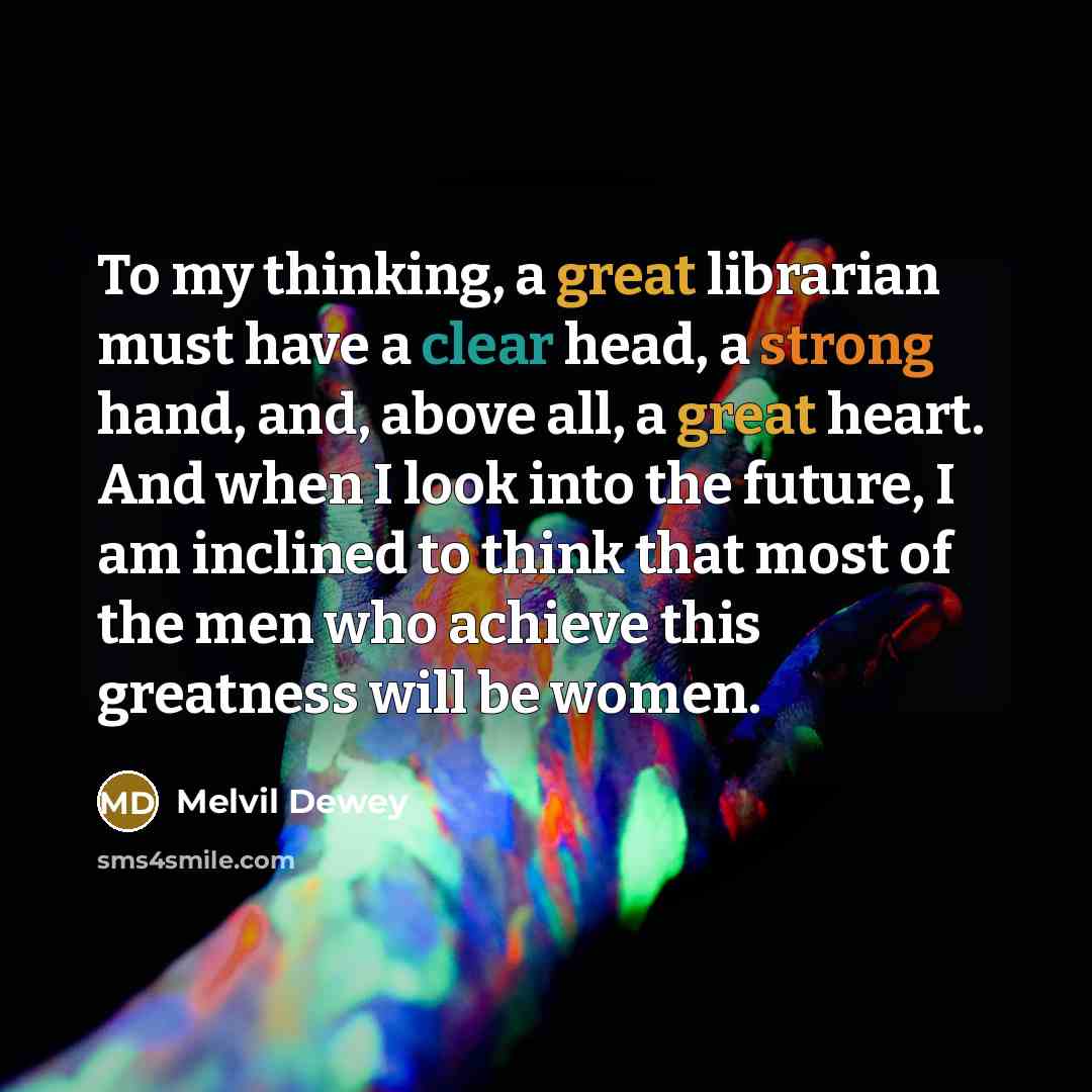 “To my thinking, a great librarian must have a clear head, a strong hand, and, above all, a great heart. And when I look into the future, I am inclined to think that most of the men who achieve this greatness will be women.” quote by Melvil Dewey