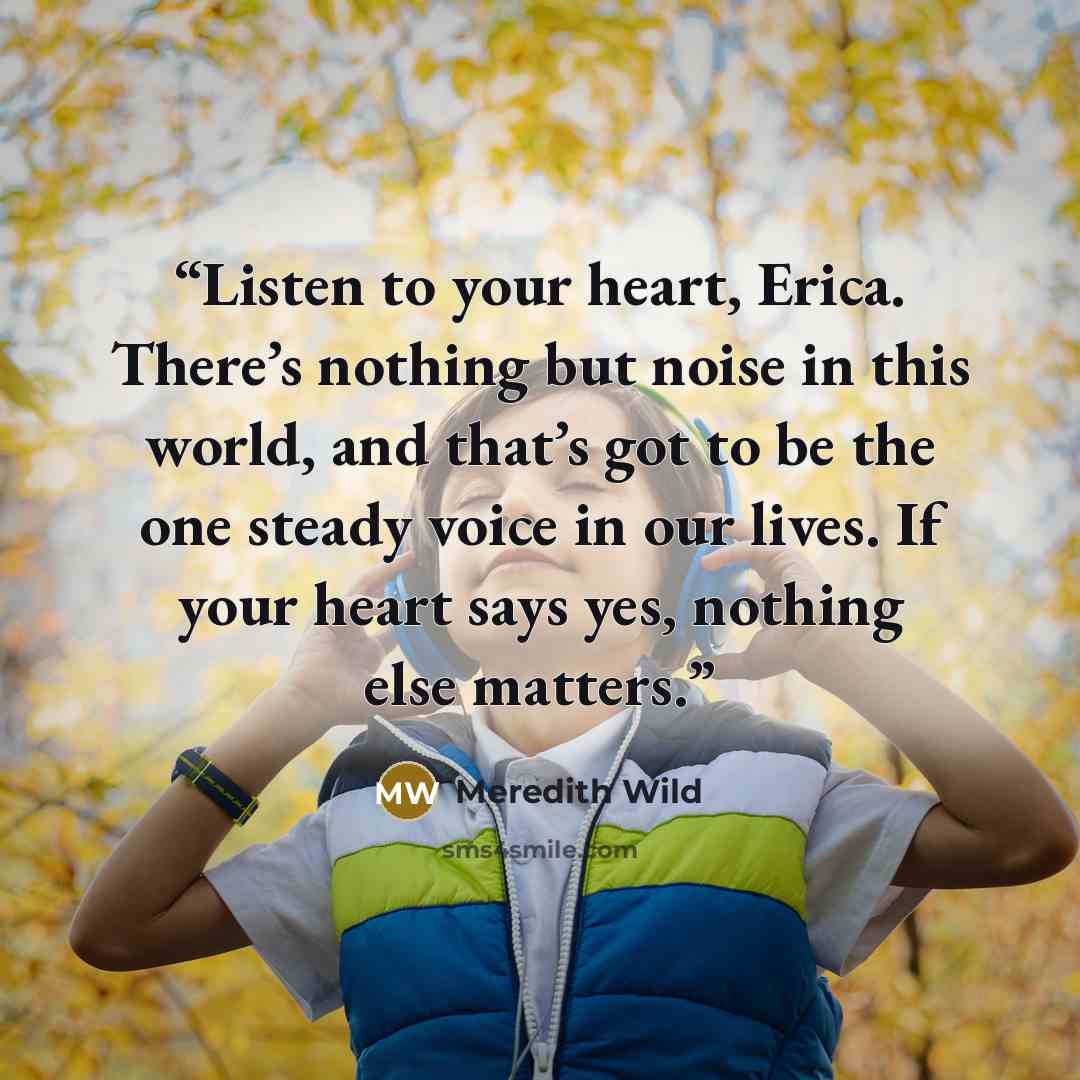 “Listen to your heart, Erica. There’s nothing but noise in this world, and that’s got to be the one steady voice in our lives. If your heart says yes, nothing else matters.” quote by Meredith Wild