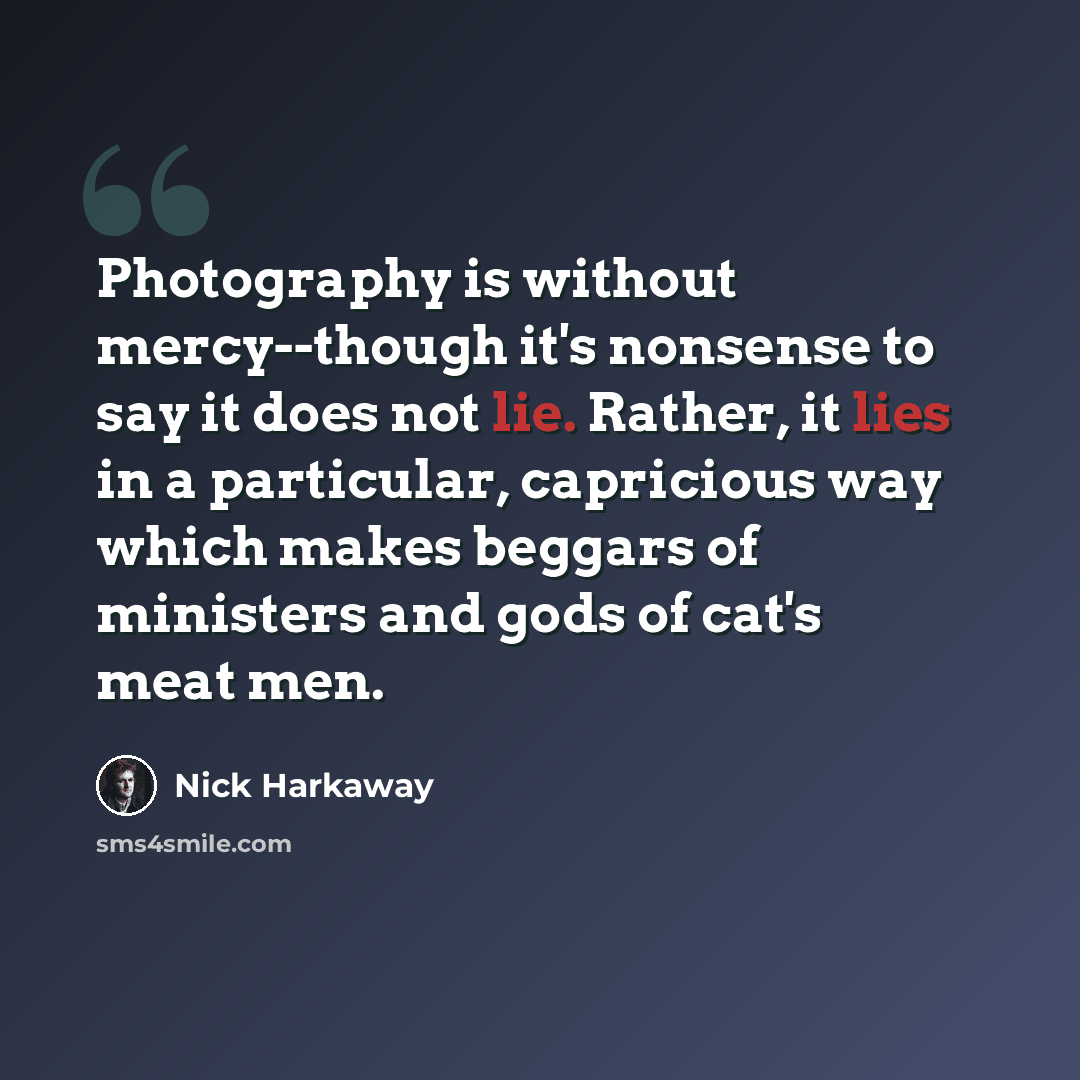 “Photography is without mercy--though it's nonsense to say it does not lie. Rather, it lies in a particular, capricious way which makes beggars of ministers and gods of cat's meat men.” quote by Nick Harkaway