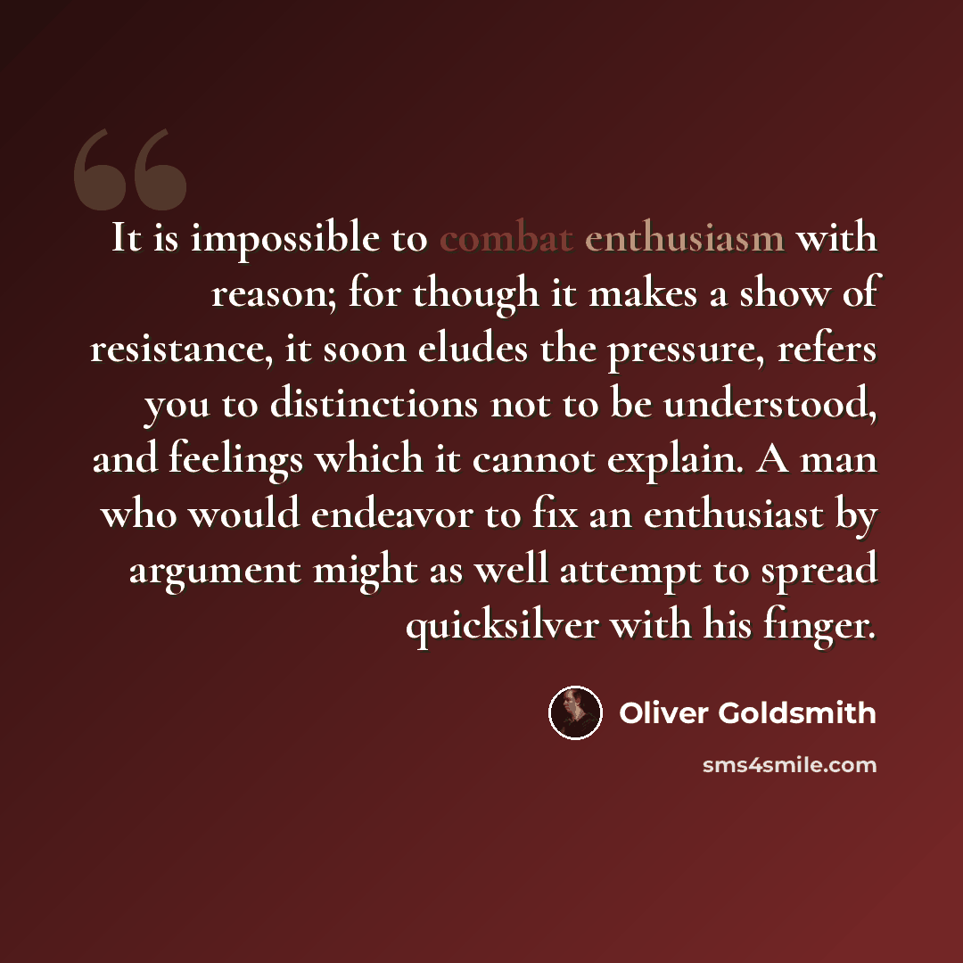 “It is impossible to combat enthusiasm with reason; for though it makes a show of resistance, it soon eludes the pressure, refers you to distinctions not to be understood, and feelings which it cannot explain. A man who would endeavor to fix an enthusiast by argument might as well attempt to spread…” quote by Oliver Goldsmith
