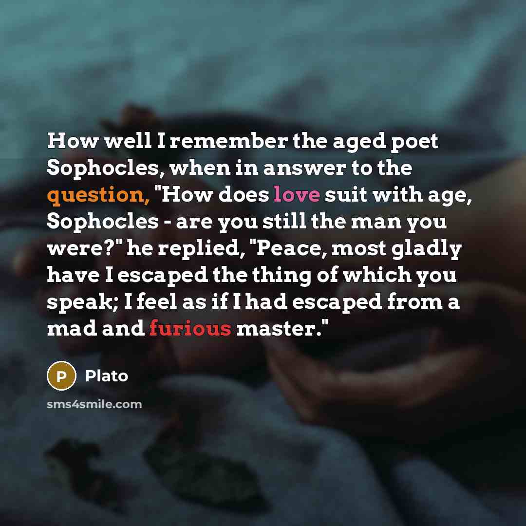 “How well I remember the aged poet Sophocles, when in answer to the question, "How does love suit with age, Sophocles - are you still the man you were?" he replied, "Peace, most gladly have I escaped the thing of which you speak; I feel as if I had escaped from a mad and furious master."” quote by Plato