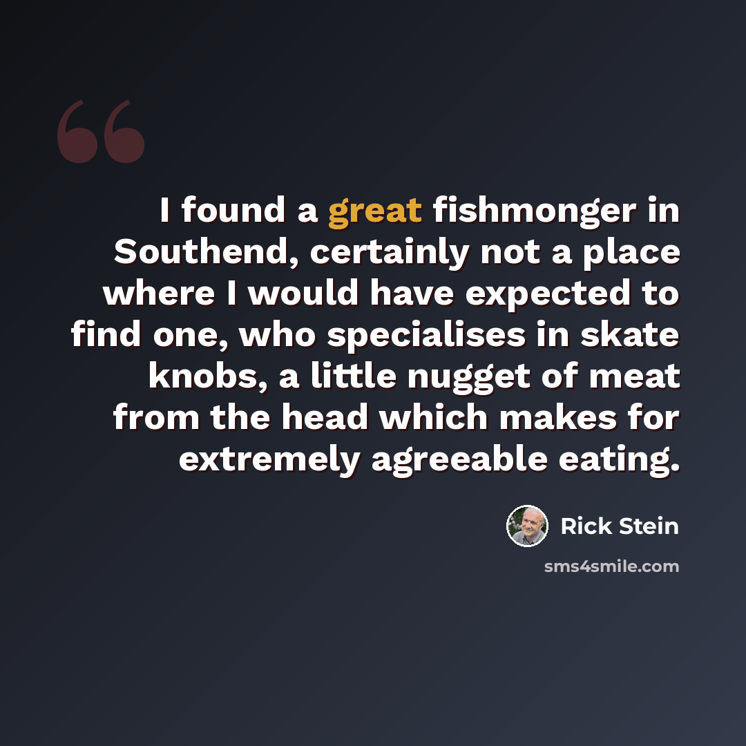 “I found a great fishmonger in Southend, certainly not a place where I would have expected to find one, who specialises in skate knobs, a little nugget of meat from the head which makes for extremely agreeable eating.” quote by Rick Stein