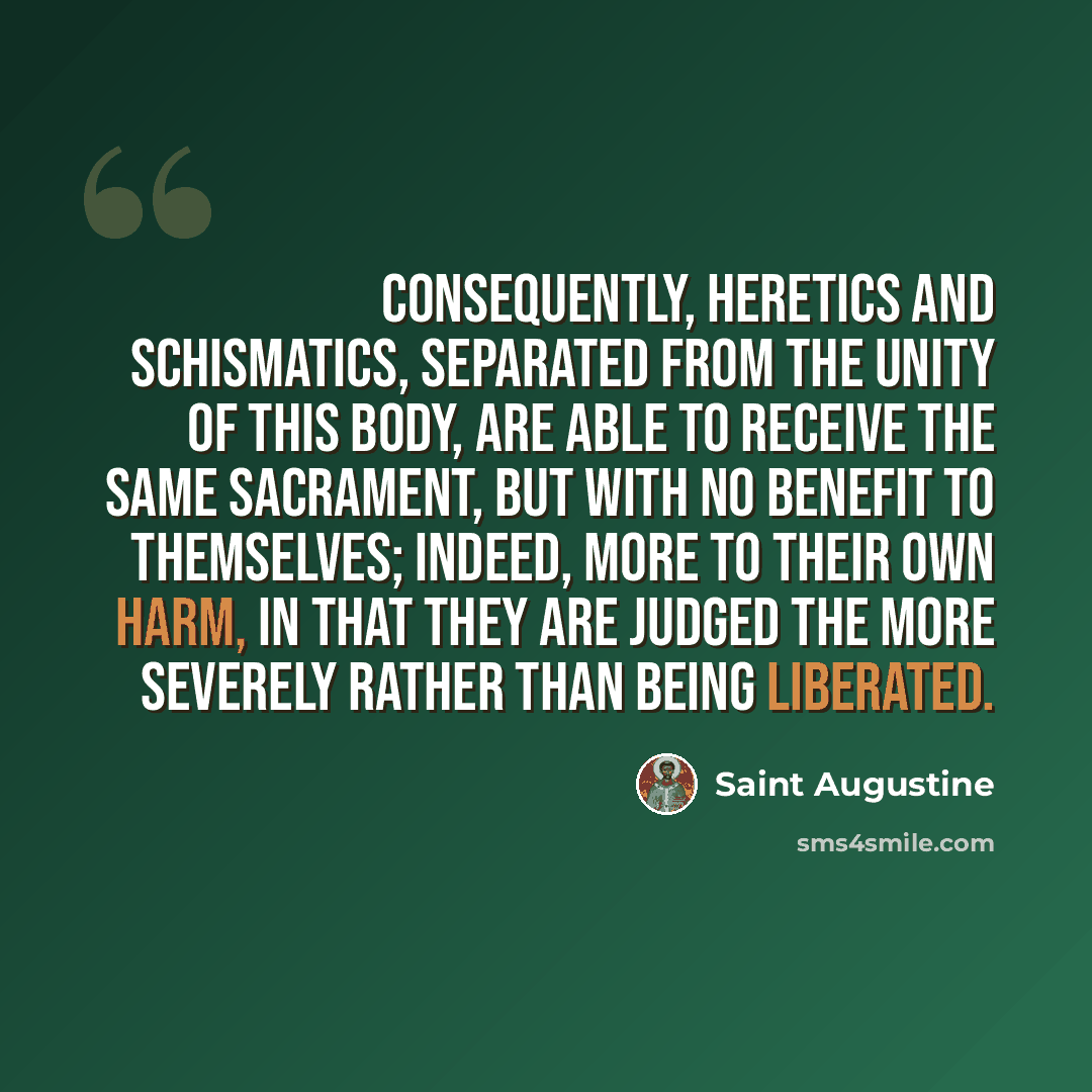 “Consequently, heretics and schismatics, separated from the unity of this Body, are able to receive the same Sacrament, but with no benefit to themselves; indeed, more to their own harm, in that they are judged the more severely rather than being liberated.” quote by Saint Augustine