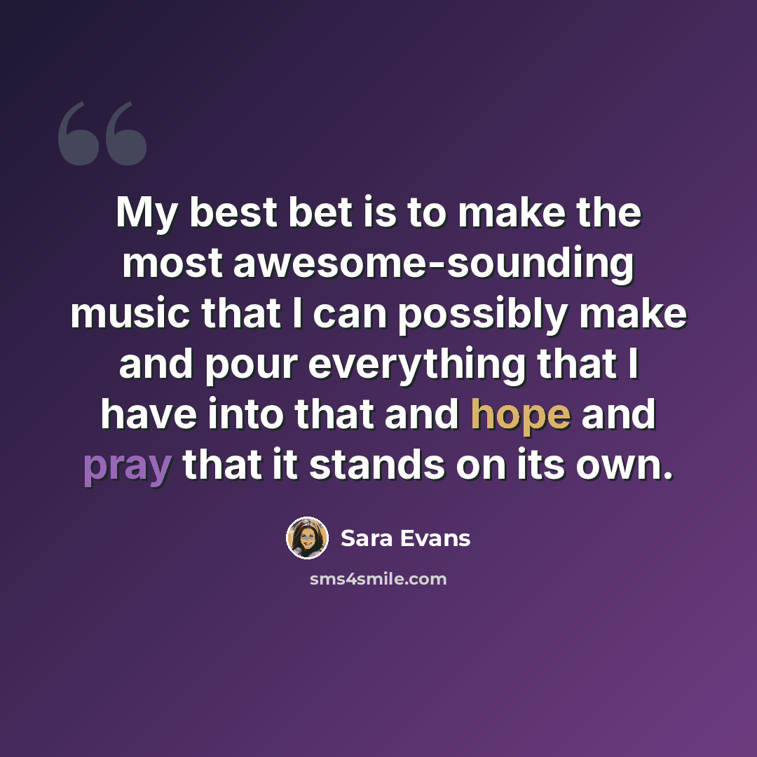 “My best bet is to make the most awesome-sounding music that I can possibly make and pour everything that I have into that and hope and pray that it stands on its own.” quote by Sara Evans