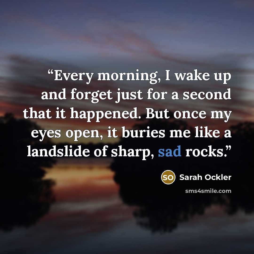 “Every morning, I wake up and forget just for a second that it happened. But once my eyes open, it buries me like a landslide of sharp, sad rocks.” quote by Sarah Ockler