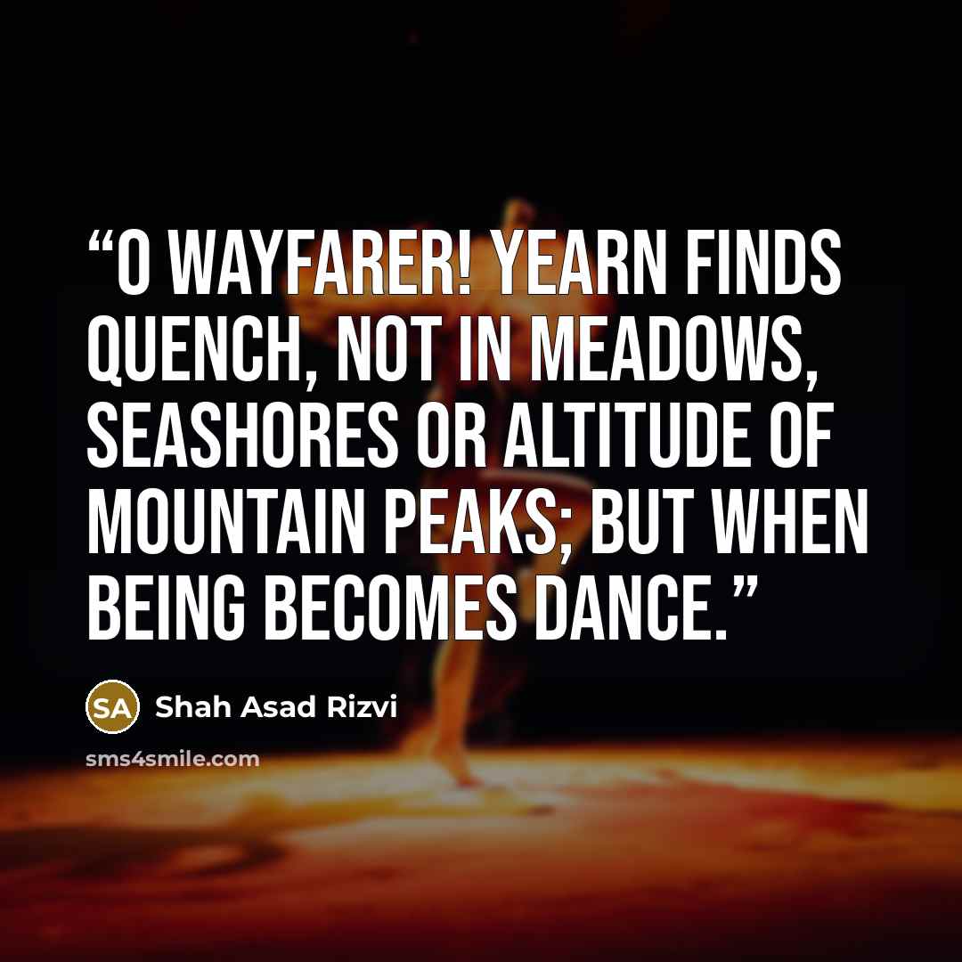 “O wayfarer! Yearn finds quench, not in meadows, seashores or altitude of mountain peaks; but when being becomes dance.” quote by Shah Asad Rizvi