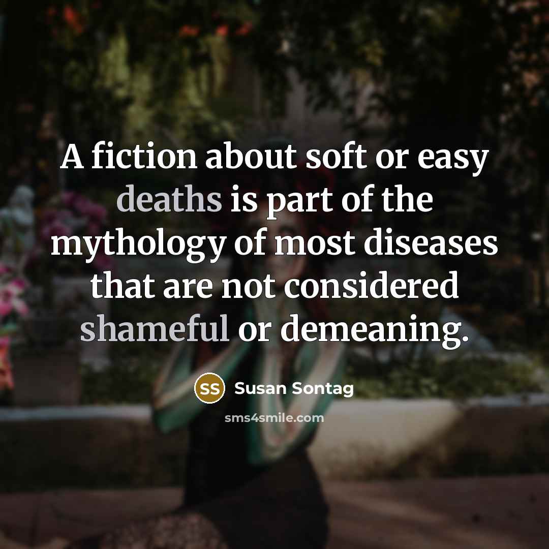 “A fiction about soft or easy deaths is part of the mythology of most diseases that are not considered shameful or demeaning.” quote by Susan Sontag
