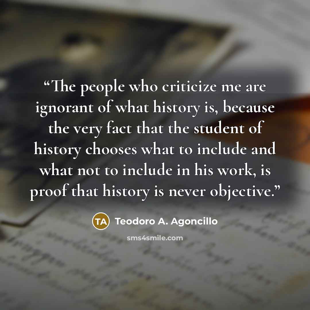 “The people who criticize me are ignorant of what history is, because the very fact that the student of history chooses what to include and what not to include in his work, is proof that history is never objective.” quote by Teodoro A. Agoncillo