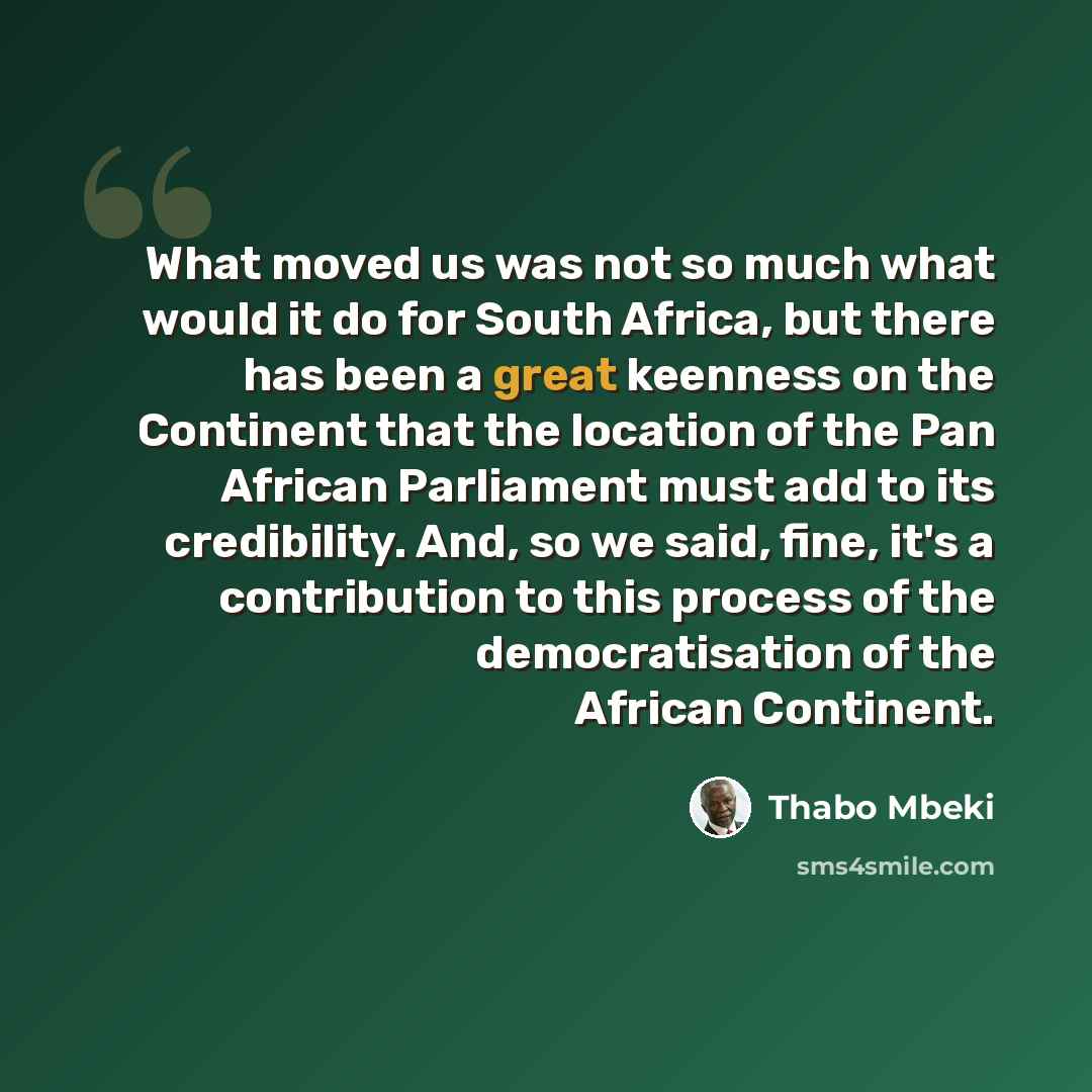 “What moved us was not so much what would it do for South Africa, but there has been a great keenness on the Continent that the location of the Pan African Parliament must add to its credibility. And, so we said, fine, it's a contribution to this process of the democratisation of the African…” quote by Thabo Mbeki