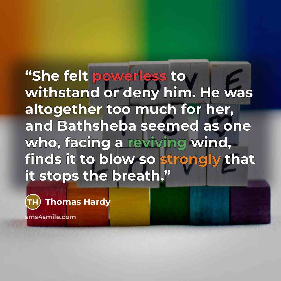“She felt powerless to withstand or deny him. He was altogether too much for her, and Bathsheba seemed as one who, facing a reviving wind, finds it to blow so strongly that it stops the breath.” quote by Thomas Hardy