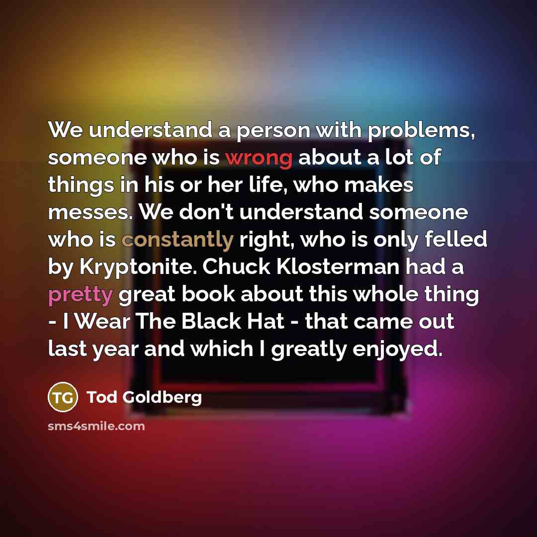 “We understand a person with problems, someone who is wrong about a lot of things in his or her life, who makes messes. We don't understand someone who is constantly right, who is only felled by Kryptonite. Chuck Klosterman had a pretty great book about this whole thing - I Wear The Black Hat…” quote by Tod Goldberg
