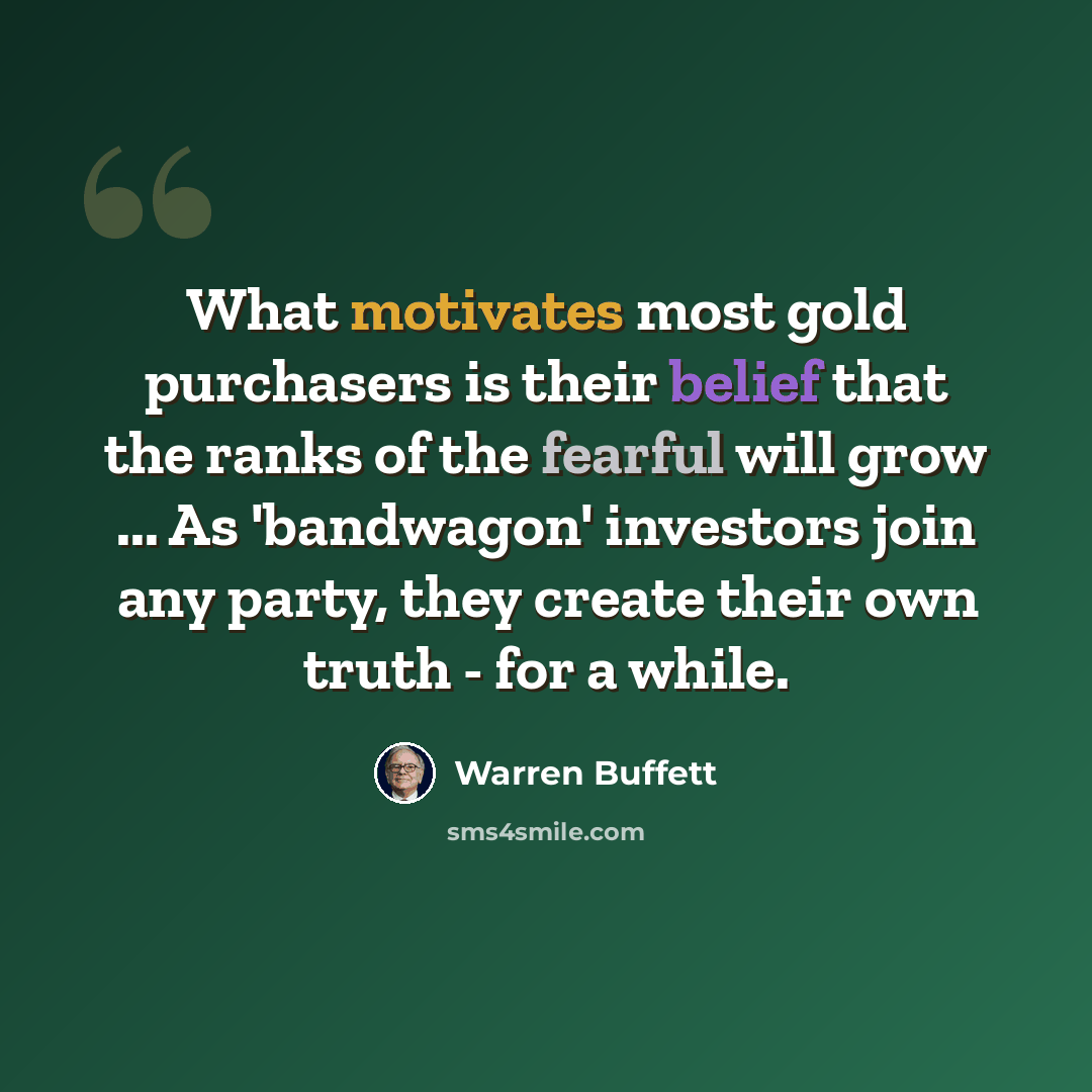 “What motivates most gold purchasers is their belief that the ranks of the fearful will grow ... As 'bandwagon' investors join any party, they create their own truth - for a while.” quote by Warren Buffett