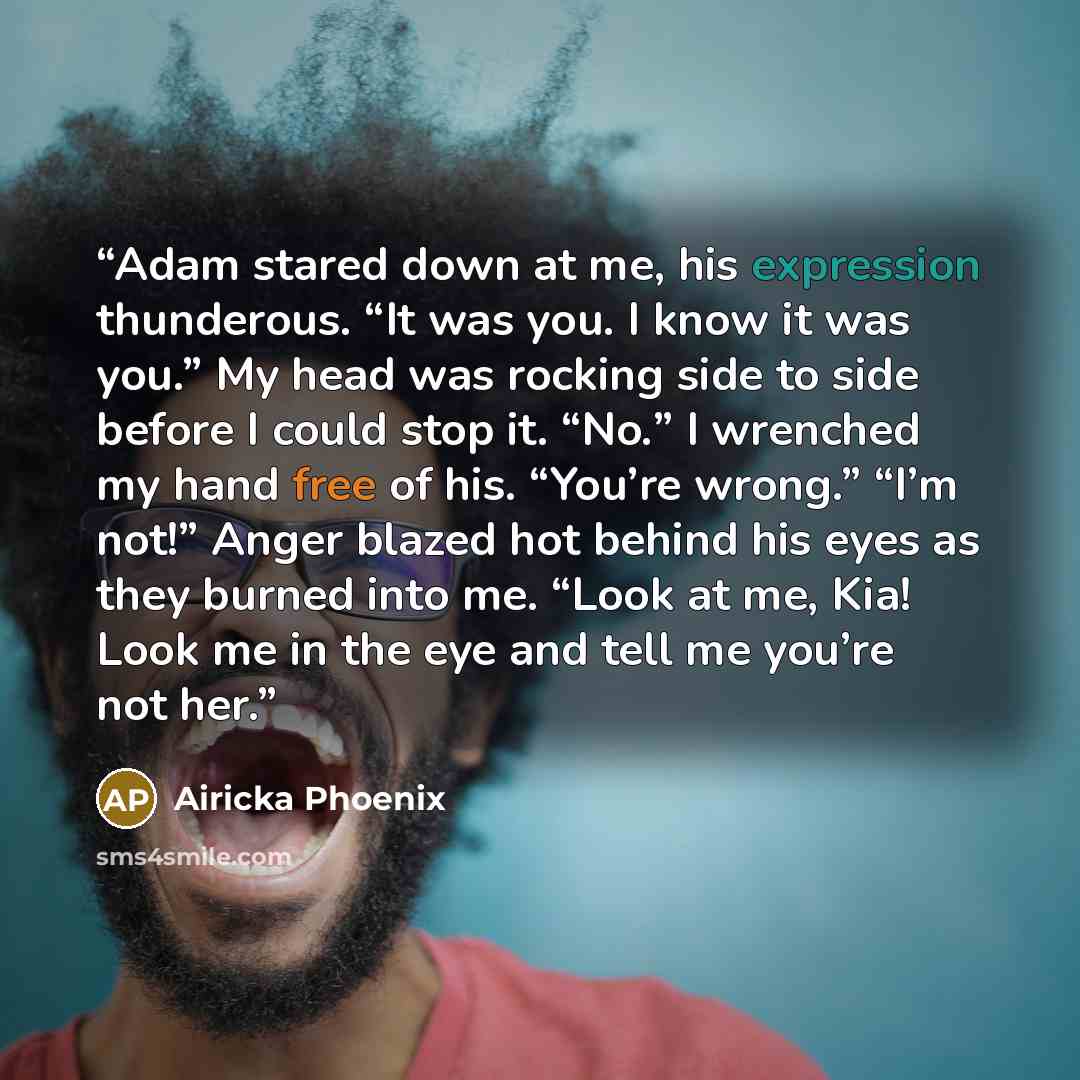 “Adam stared down at me, his expression thunderous. “It was you. I know it was you.” My head was rocking side to side before I could stop it. “No.” I wrenched my hand free of his. “You’re wrong.” “I’m not!” Anger blazed hot behind his eyes as they burned into me. “Look at me, Kia! Look me in the…” quote by Airicka Phoenix