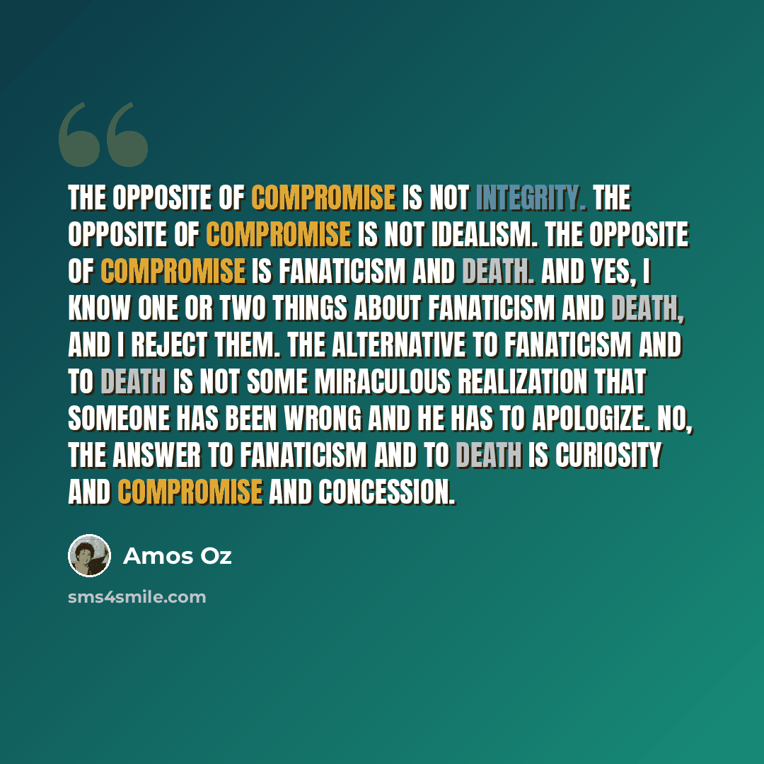 “The opposite of compromise is not integrity. The opposite of compromise is not idealism. The opposite of compromise is fanaticism and death. And yes, I know one or two things about fanaticism and death, and I reject them. The alternative to fanaticism and to death is not some miraculous…” quote by Amos Oz