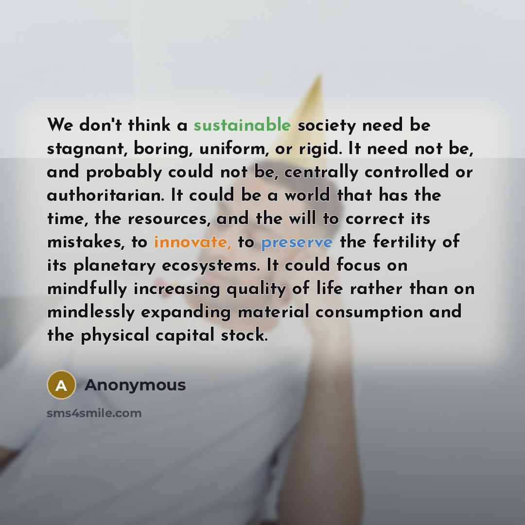 “We don't think a sustainable society need be stagnant, boring, uniform, or rigid. It need not be, and probably could not be, centrally controlled or authoritarian. It could be a world that has the time, the resources, and the will to correct its mistakes, to innovate, to preserve the fertility of…” quote by Anonymous