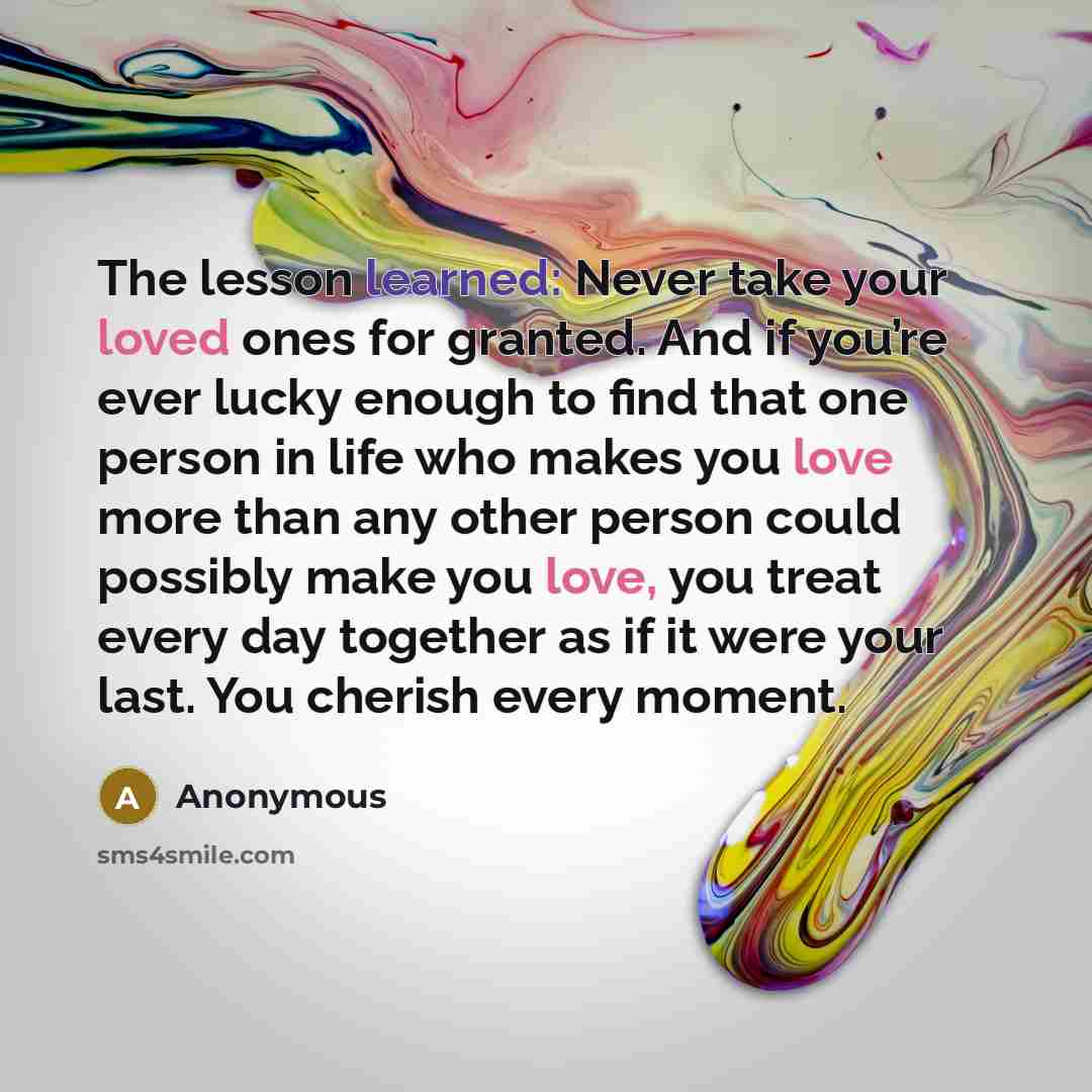 “The lesson learned: Never take your loved ones for granted. And if you’re ever lucky enough to find that one person in life who makes you love more than any other person could possibly make you love, you treat every day together as if it were your last. You cherish every moment.” quote by Anonymous