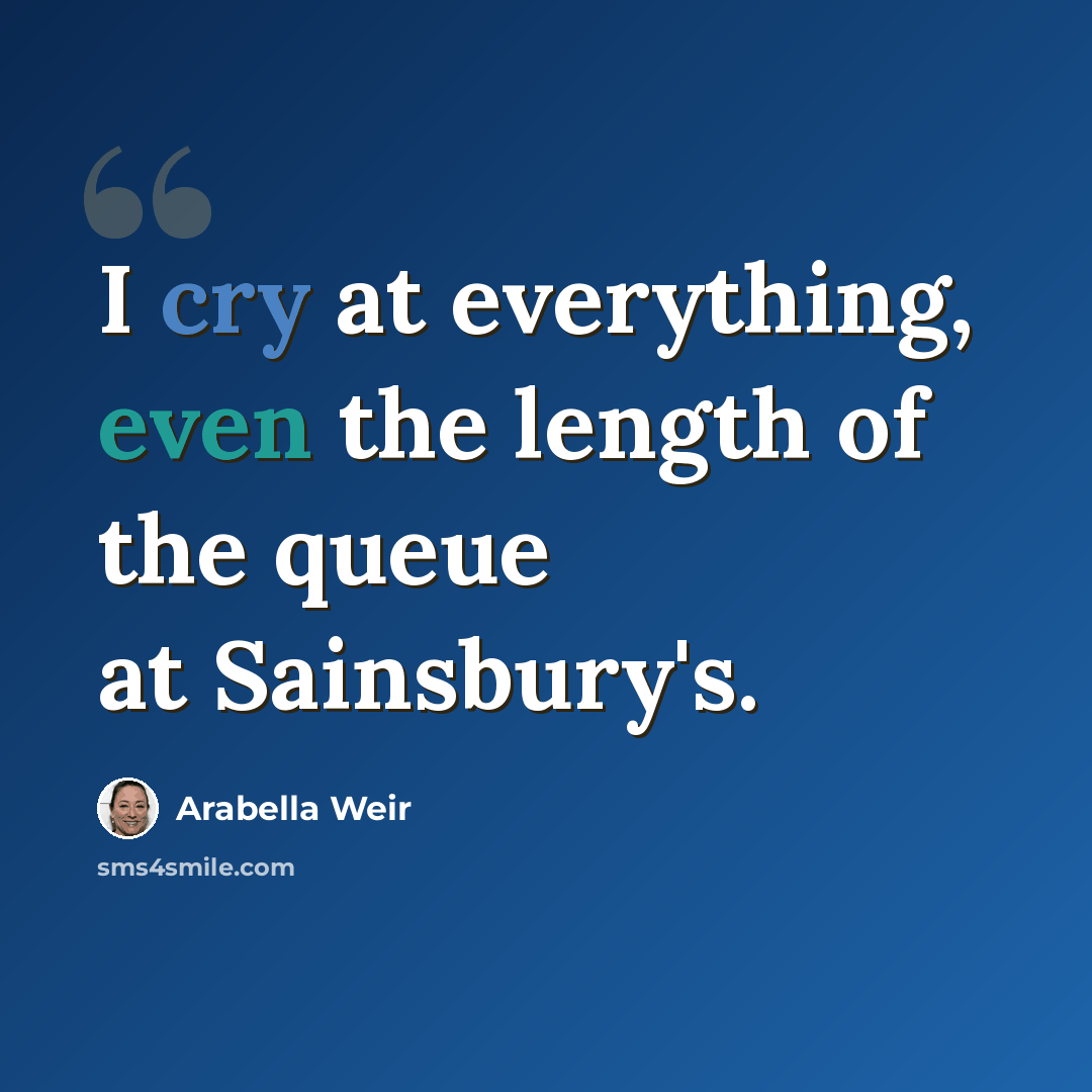 “I cry at everything, even the length of the queue at Sainsbury's.” quote by Arabella Weir