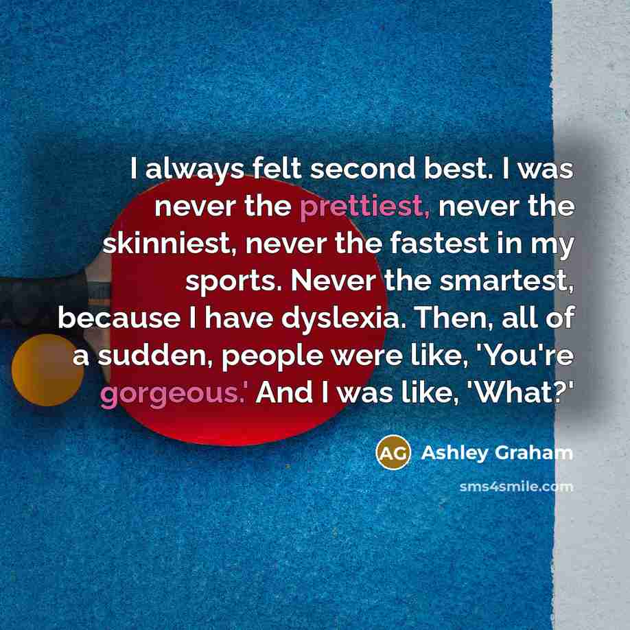 “I always felt second best. I was never the prettiest, never the skinniest, never the fastest in my sports. Never the smartest, because I have dyslexia. Then, all of a sudden, people were like, 'You're gorgeous.' And I was like, 'What?'” quote by Ashley Graham