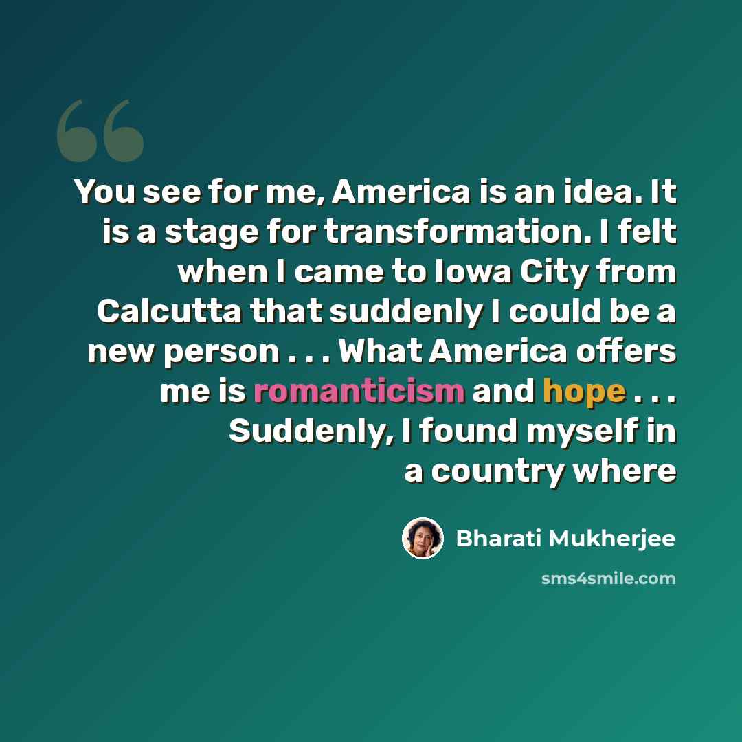 “You see for me, America is an idea. It is a stage for transformation. I felt when I came to Iowa City from Calcutta that suddenly I could be a new person . . . What America offers me is romanticism and hope . . . Suddenly, I found myself in a country where” quote by Bharati Mukherjee