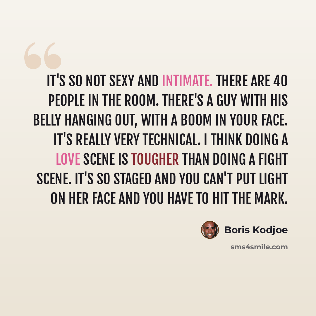 “It's so not sexy and intimate. There are 40 people in the room. There's a guy with his belly hanging out, with a boom in your face. It's really very technical. I think doing a love scene is tougher than doing a fight scene. It's so staged and you can't put light on her face and you have to hit the…” quote by Boris Kodjoe