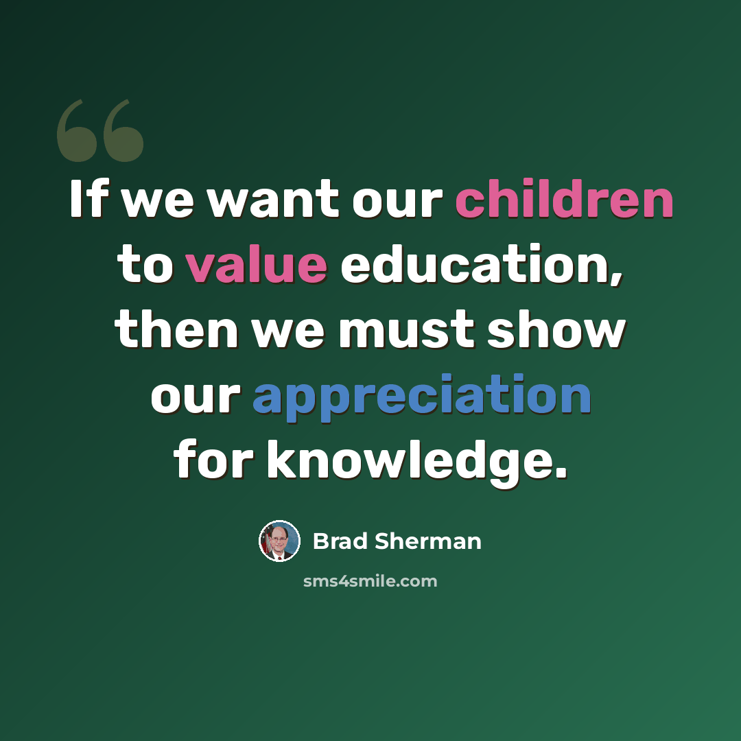 “If we want our children to value education, then we must show our appreciation for knowledge.” quote by Brad Sherman